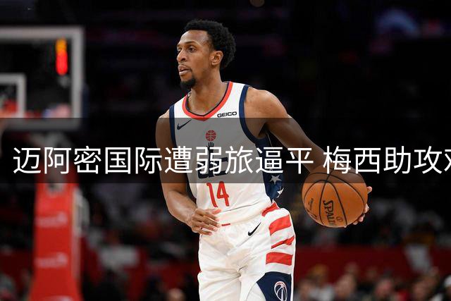 迈阿密国际遭弱旅逼平 梅西助攻难敌防线失误